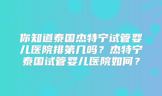 你知道泰国杰特宁试管婴儿医院排第几吗?杰特宁泰国试管婴儿医院如何?