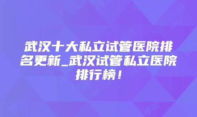 武汉十大私立试管医院排名更新_武汉试管私立医院排行榜！