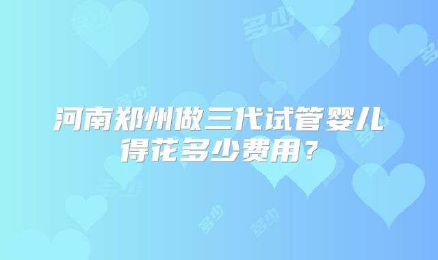 河南郑州做三代试管婴儿得花多少费用?