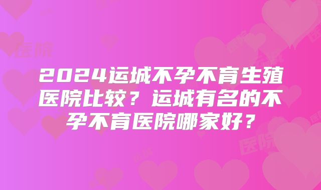 2024运城不孕不育生殖医院比较？运城有名的不孕不育医院哪家好？