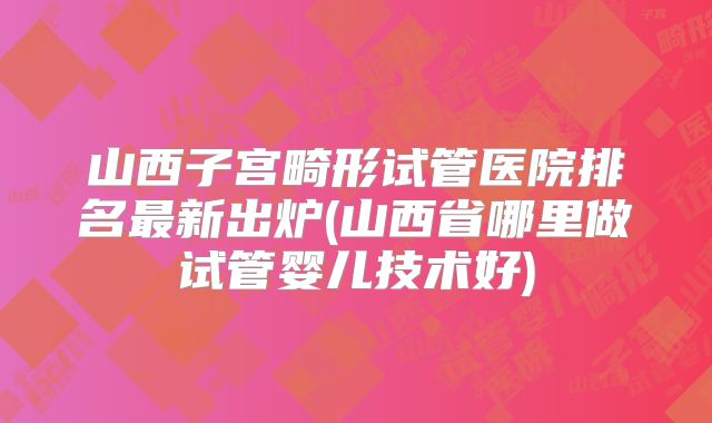 山西子宫畸形试管医院排名最新出炉(山西省哪里做试管婴儿技术好)
