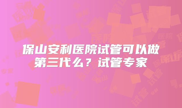 保山安利医院试管可以做第三代么？试管专家