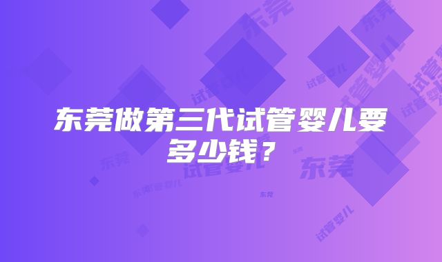 东莞做第三代试管婴儿要多少钱？