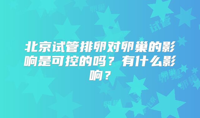 北京试管排卵对卵巢的影响是可控的吗?有什么影响?