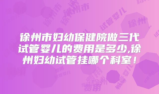 徐州市妇幼保健院做三代试管婴儿的费用是多少,徐州妇幼试管挂哪个科室!