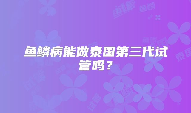 鱼鳞病能做泰国第三代试管吗？