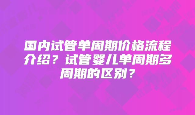 国内试管单周期价格流程介绍？试管婴儿单周期多周期的区别？