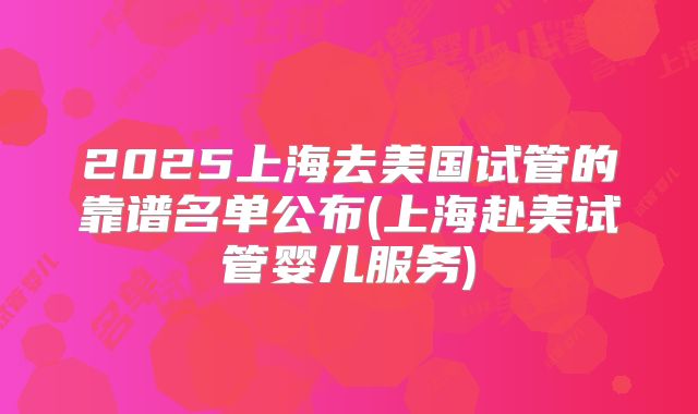 2025上海去美国试管的靠谱名单公布(上海赴美试管婴儿服务)