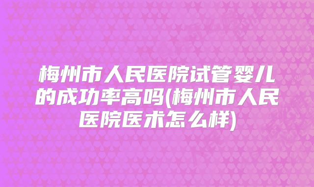 梅州市人民医院试管婴儿的成功率高吗(梅州市人民医院医术怎么样)