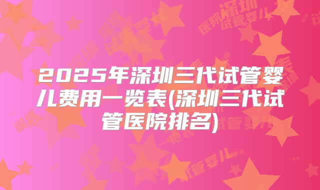 2025年深圳三代试管婴儿费用一览表(深圳三代试管医院排名)