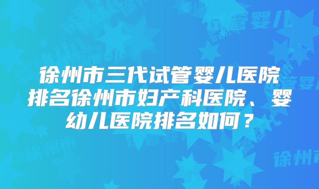 徐州市三代试管婴儿医院排名徐州市妇产科医院、婴幼儿医院排名如何？