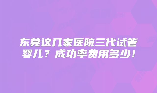 东莞这几家医院三代试管婴儿？成功率费用多少！