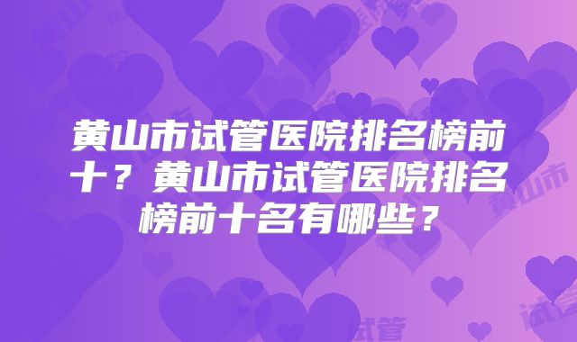 黄山市试管医院排名榜前十?黄山市试管医院排名榜前十名有哪些?