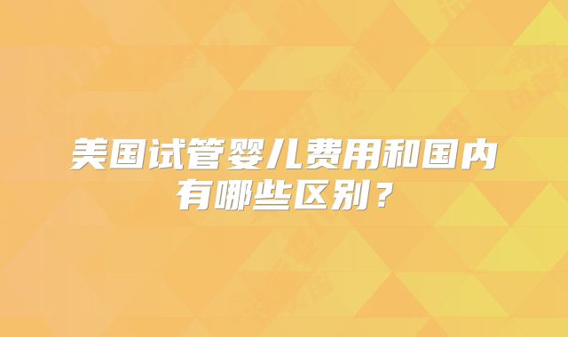 美国试管婴儿费用和国内有哪些区别？