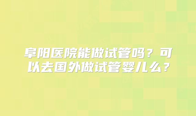 阜阳医院能做试管吗？可以去国外做试管婴儿么？