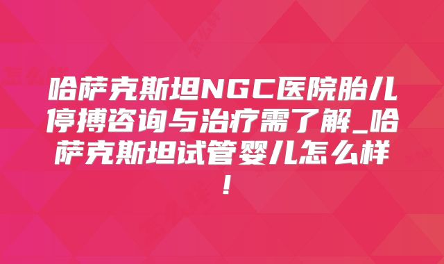 哈萨克斯坦NGC医院胎儿停搏咨询与治疗需了解_哈萨克斯坦试管婴儿怎么样！