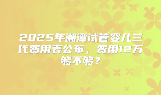 2025年湘潭试管婴儿三代费用表公布，费用12万够不够？