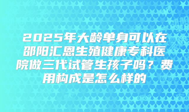 2025年大龄单身可以在邵阳汇恩生殖健康专科医院做三代试管生孩子吗？费用构成是怎么样的
