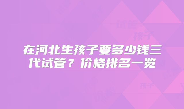 在河北生孩子要多少钱三代试管?价格排名一览