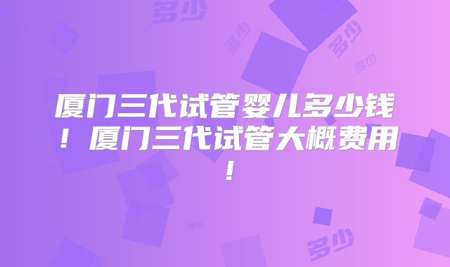 厦门三代试管婴儿多少钱！厦门三代试管大概费用！