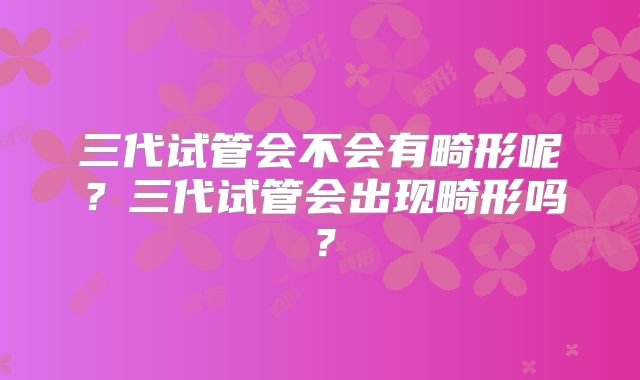 三代试管会不会有畸形呢?三代试管会出现畸形吗?