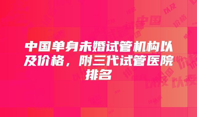 中国单身未婚试管机构以及价格，附三代试管医院排名