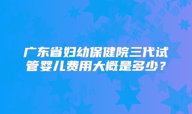 广东省妇幼保健院三代试管婴儿费用大概是多少？