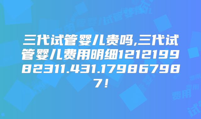 三代试管婴儿贵吗,三代试管婴儿费用明细121219982311.431.179867987!