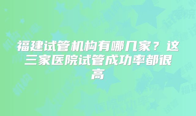 福建试管机构有哪几家？这三家医院试管成功率都很高