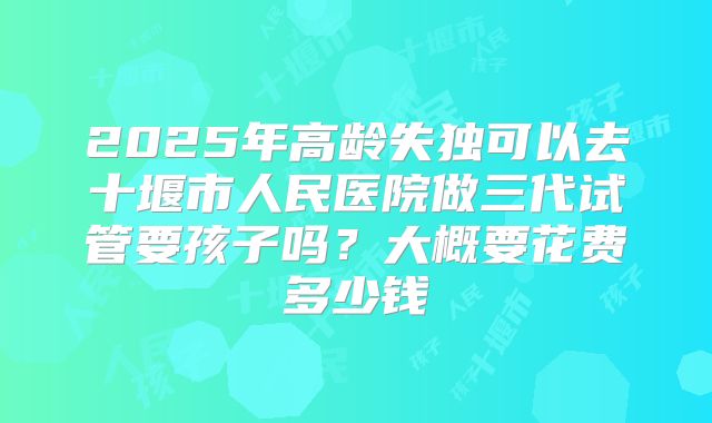 2025年高龄失独可以去十堰市人民医院做三代试管要孩子吗?大概要花费多少钱