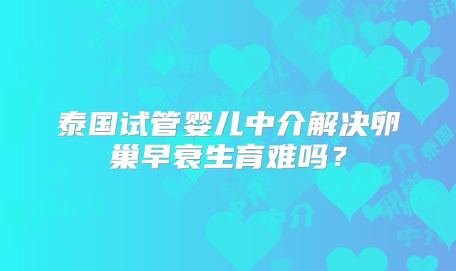 泰国试管婴儿中介解决卵巢早衰生育难吗？