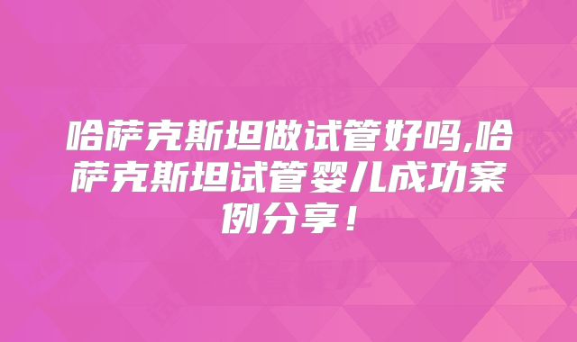 哈萨克斯坦做试管好吗,哈萨克斯坦试管婴儿成功案例分享！