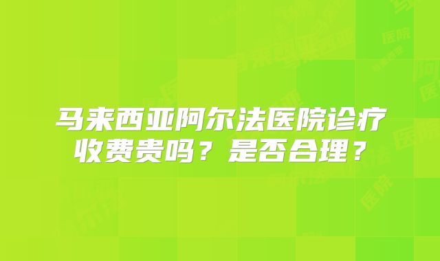 马来西亚阿尔法医院诊疗收费贵吗？是否合理？