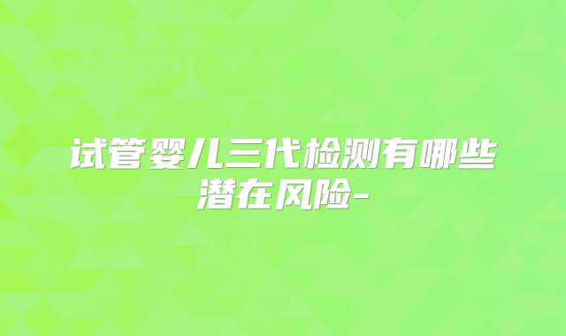 试管婴儿三代检测有哪些潜在风险-