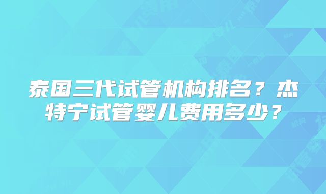 泰国三代试管机构排名?杰特宁试管婴儿费用多少?
