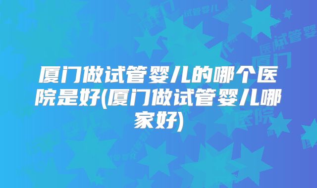 厦门做试管婴儿的哪个医院是好(厦门做试管婴儿哪家好)