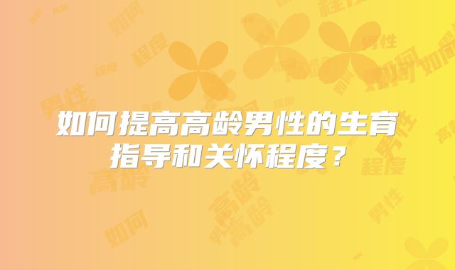 如何提高高龄男性的生育指导和关怀程度?