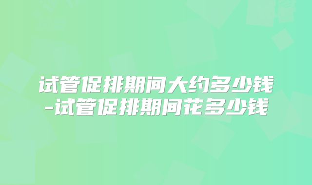 试管促排期间大约多少钱-试管促排期间花多少钱