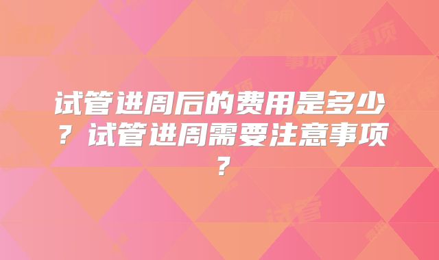 试管进周后的费用是多少？试管进周需要注意事项？