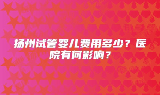 扬州试管婴儿费用多少？医院有何影响？