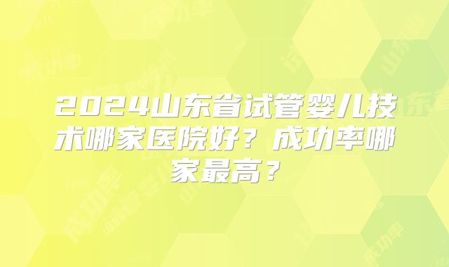 2024山东省试管婴儿技术哪家医院好?成功率哪家最高?