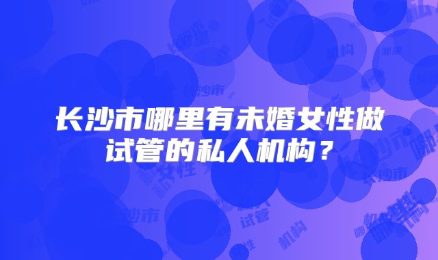 长沙市哪里有未婚女性做试管的私人机构？