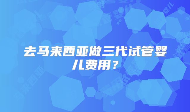 去马来西亚做三代试管婴儿费用?