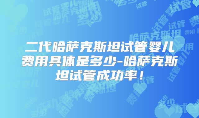二代哈萨克斯坦试管婴儿费用具体是多少-哈萨克斯坦试管成功率！