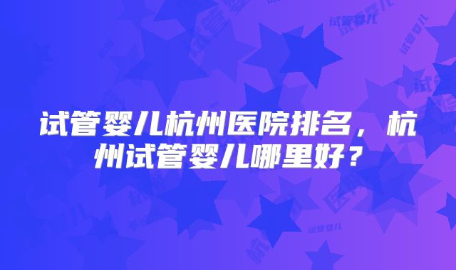试管婴儿杭州医院排名，杭州试管婴儿哪里好？