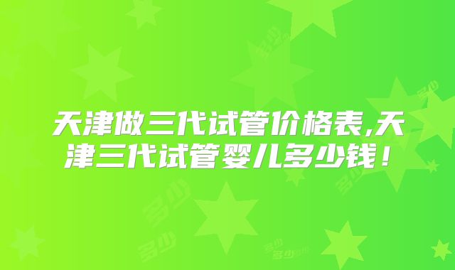 天津做三代试管价格表,天津三代试管婴儿多少钱!