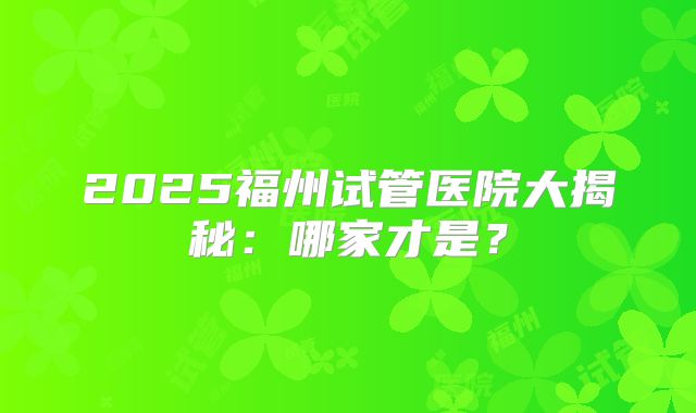 2025福州试管医院大揭秘：哪家才是？