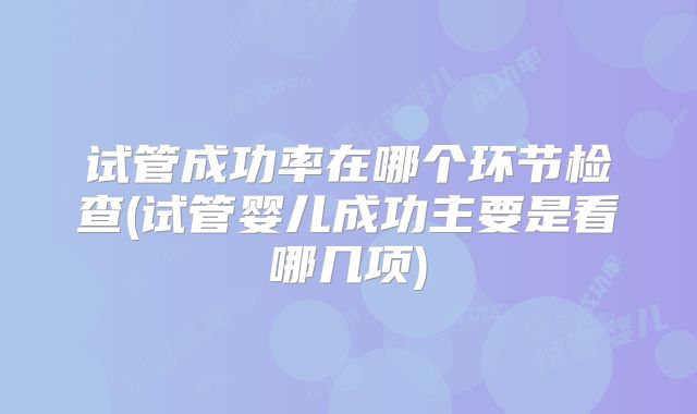 试管成功率在哪个环节检查(试管婴儿成功主要是看哪几项)