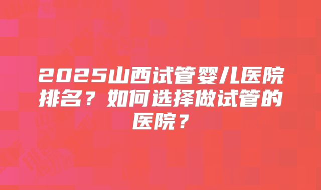 2025山西试管婴儿医院排名？如何选择做试管的医院？