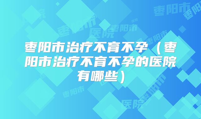 枣阳市治疗不育不孕(枣阳市治疗不育不孕的医院有哪些)